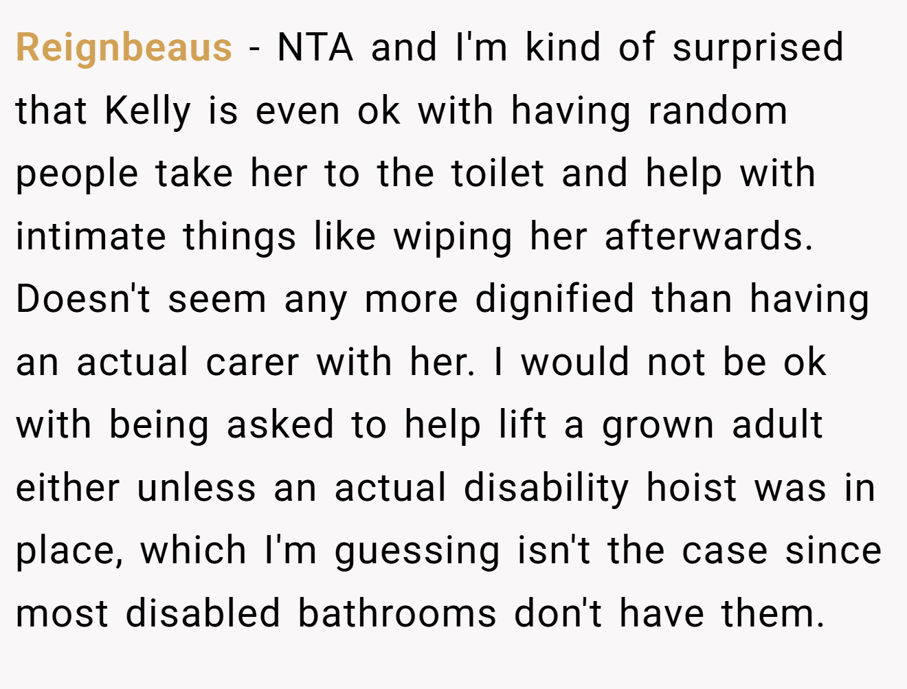Reignbeaus - NTA and I'm kind of surprised that Kelly is even ok with having random people take her to the toilet and help with intimate things like wiping her afterwards. Doesn't seem any more dignified than having an actual carer with her. I would not be ok with being asked to help lift a grown adult either unless an actual disability hoist was in place, which I'm guessing isn't the case since most disabled bathrooms don't have them.