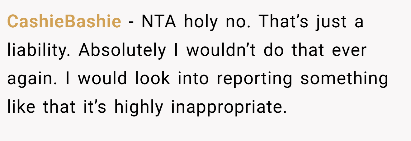 CashieBashie - NTA holy no. That’s just a liability. Absolutely I wouldn’t do that ever again. I would look into reporting something like that it’s highly inappropriate.