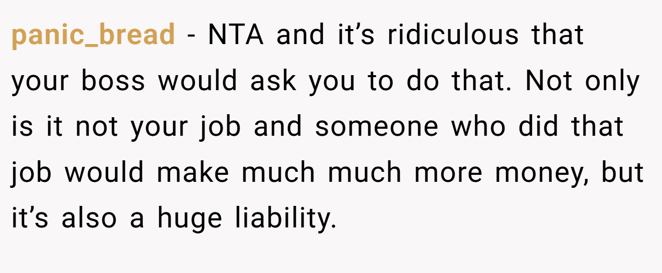 panic_bread - NTA and it’s ridiculous that your boss would ask you to do that. Not only is it not your job and someone who did that job would make much much more money, but it’s also a huge liability.