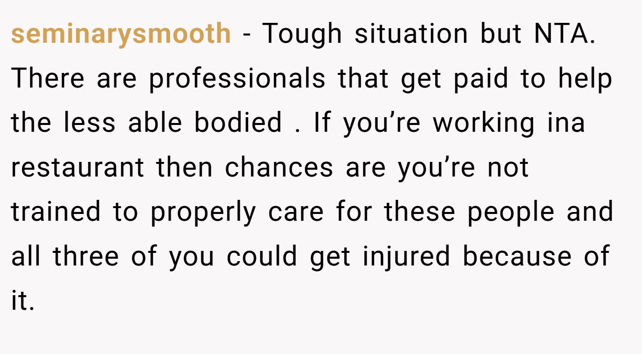 seminarysmooth - Tough situation but NTA. There are professionals that get paid to help the less able bodied . If you’re working ina restaurant then chances are you’re not trained to properly care for these people and all three of you could get injured because of it.