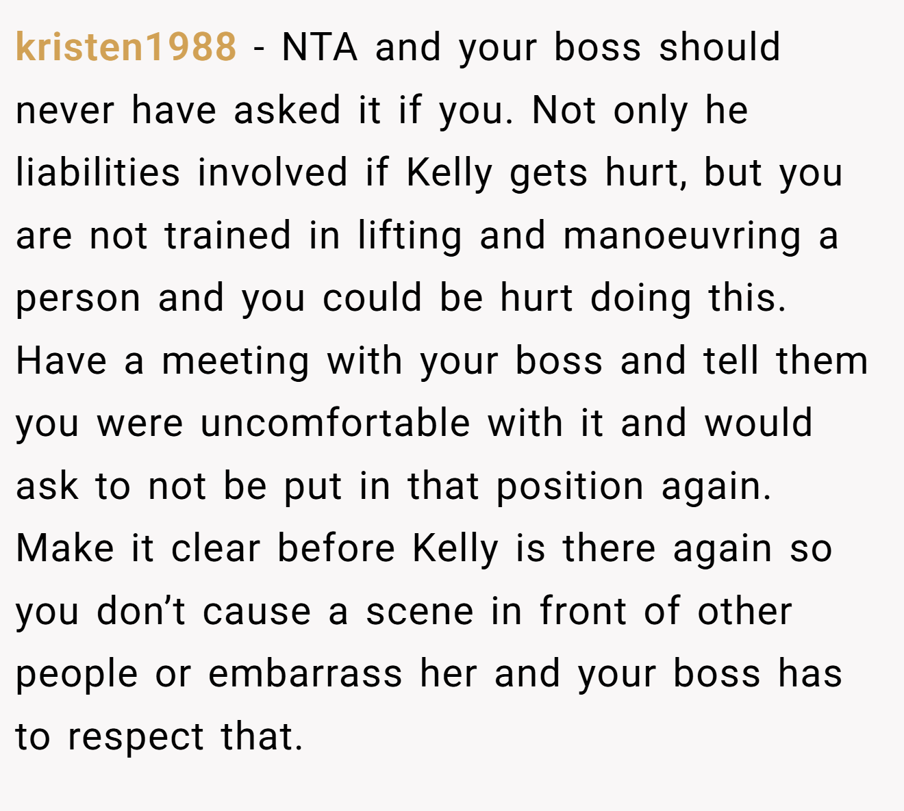 kristen1988 - NTA and your boss should never have asked it if you. Not only he liabilities involved if Kelly gets hurt, but you are not trained in lifting and manoeuvring a person and you could be hurt doing this. Have a meeting with your boss and tell them you were uncomfortable with it and would ask to not be put in that position again. Make it clear before Kelly is there again so you don’t cause a scene in front of other people or embarrass her and your boss has to respect that.