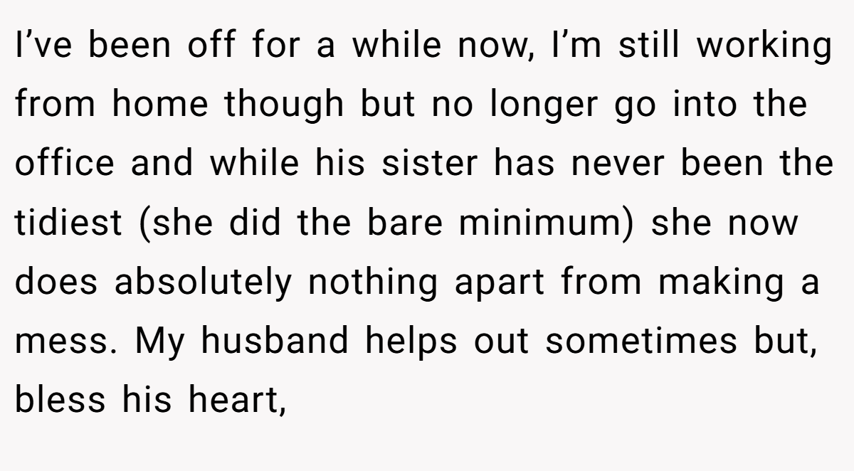 I’ve been off for a while now, I’m still working from home though but no longer go into the office and while his sister has never been the tidiest (she did the bare minimum) she now does absolutely nothing apart from making a mess. My husband helps out sometimes but, bless his heart,