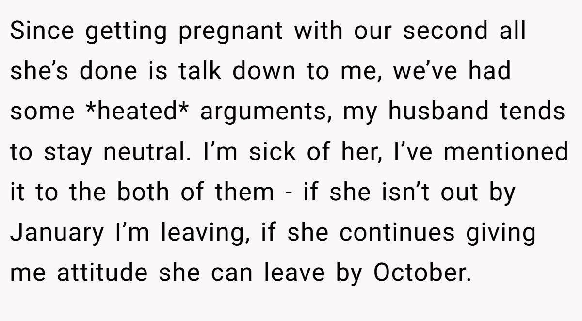 Since getting pregnant with our second all she’s done is talk down to me, we’ve had some *heated* arguments, my husband tends to stay neutral. I’m sick of her, I’ve mentioned it to the both of them - if she isn’t out by January I’m leaving, if she continues giving me attitude she can leave by October.
