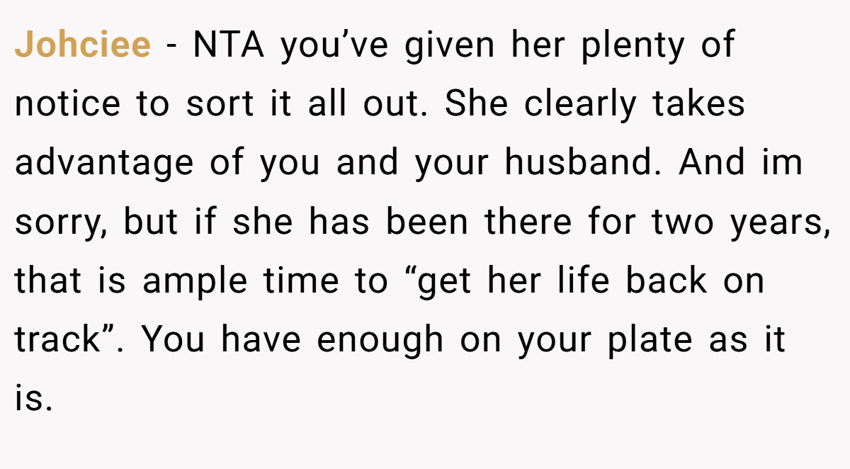Johciee - NTA you’ve given her plenty of notice to sort it all out. She clearly takes advantage of you and your husband. And im sorry, but if she has been there for two years, that is ample time to “get her life back on track”. You have enough on your plate as it is.