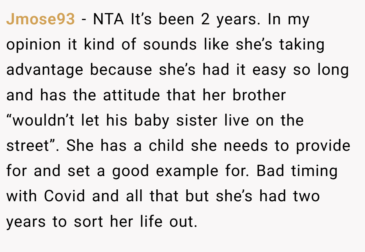 Jmose93 - NTA It’s been 2 years. In my opinion it kind of sounds like she’s taking advantage because she’s had it easy so long and has the attitude that her brother “wouldn’t let his baby sister live on the street”. She has a child she needs to provide for and set a good example for. Bad timing with Covid and all that but she’s had two years to sort her life out.