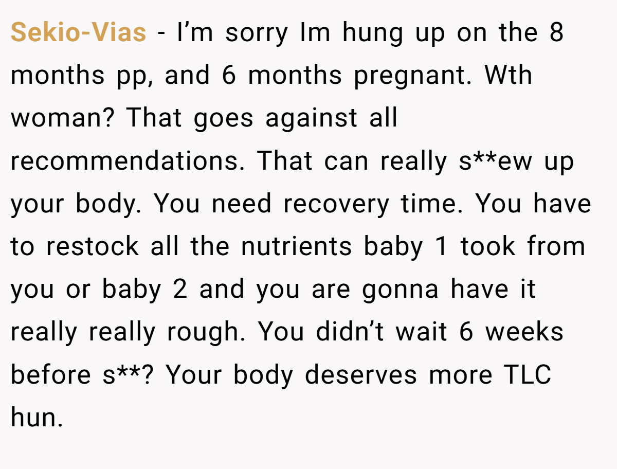 Sekio-Vias - I’m sorry Im hung up on the 8 months pp, and 6 months pregnant. Wth woman? That goes against all recommendations. That can really s**ew up your body. You need recovery time. You have to restock all the nutrients baby 1 took from you or baby 2 and you are gonna have it really really rough. You didn’t wait 6 weeks before s**? Your body deserves more TLC hun.