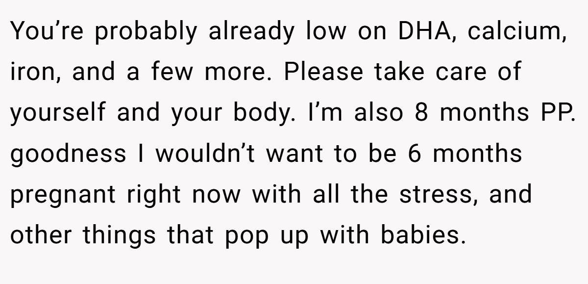 You’re probably already low on DHA, calcium, iron, and a few more. Please take care of yourself and your body. I’m also 8 months PP. goodness I wouldn’t want to be 6 months pregnant right now with all the stress, and other things that pop up with babies.