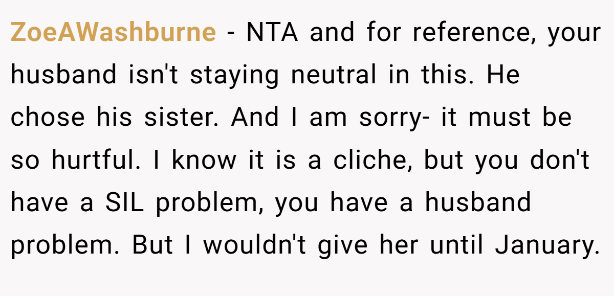 ZoeAWashburne - NTA and for reference, your husband isn't staying neutral in this. He chose his sister. And I am sorry- it must be so hurtful. I know it is a cliche, but you don't have a SIL problem, you have a husband problem. But I wouldn't give her until January.