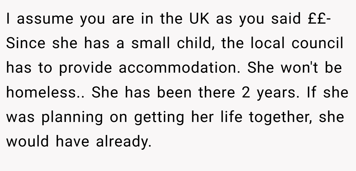 I assume you are in the UK as you said ££- Since she has a small child, the local council has to provide accommodation. She won't be homeless.. She has been there 2 years. If she was planning on getting her life together, she would have already.