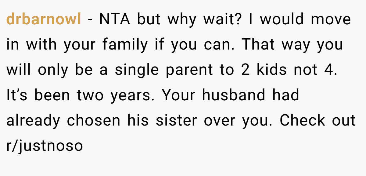 drbarnowl - NTA but why wait? I would move in with your family if you can. That way you will only be a single parent to 2 kids not 4. It’s been two years. Your husband had already chosen his sister over you. Check out r/justnoso