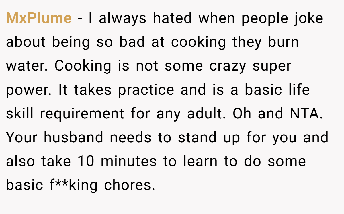 MxPlume - I always hated when people joke about being so bad at cooking they burn water. Cooking is not some crazy super power. It takes practice and is a basic life skill requirement for any adult. Oh and NTA. Your husband needs to stand up for you and also take 10 minutes to learn to do some basic f**king chores.