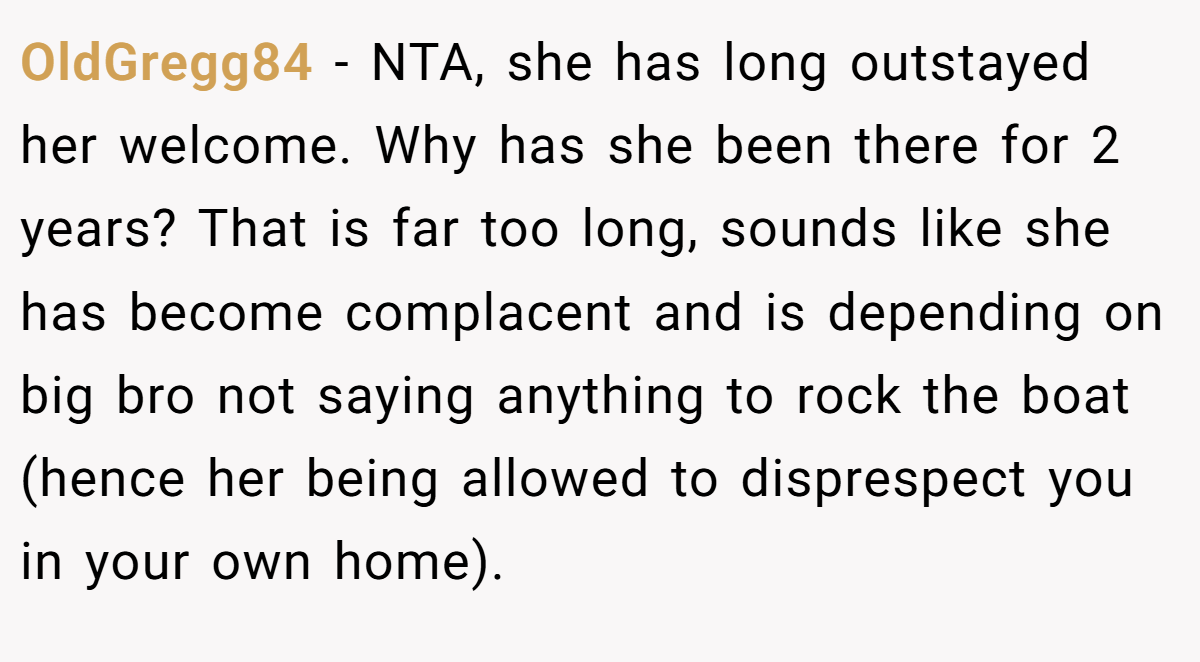 OldGregg84 - NTA, she has long outstayed her welcome. Why has she been there for 2 years? That is far too long, sounds like she has become complacent and is depending on big bro not saying anything to rock the boat (hence her being allowed to disprespect you in your own home).