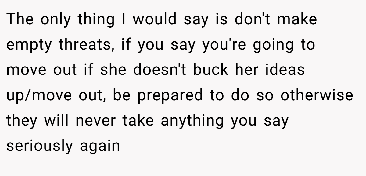 The only thing I would say is don't make empty threats, if you say you're going to move out if she doesn't buck her ideas up/move out, be prepared to do so otherwise they will never take anything you say seriously again