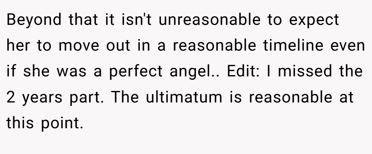 Beyond that it isn't unreasonable to expect her to move out in a reasonable timeline even if she was a perfect angel.. Edit: I missed the 2 years part. The ultimatum is reasonable at this point.