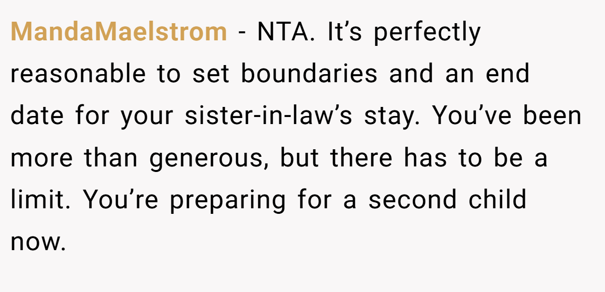 MandaMaelstrom - NTA. It’s perfectly reasonable to set boundaries and an end date for your sister-in-law’s stay. You’ve been more than generous, but there has to be a limit. You’re preparing for a second child now.