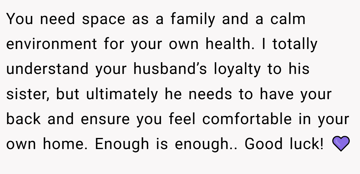 You need space as a family and a calm environment for your own health. I totally understand your husband’s loyalty to his sister, but ultimately he needs to have your back and ensure you feel comfortable in your own home. Enough is enough.. Good luck! 💜