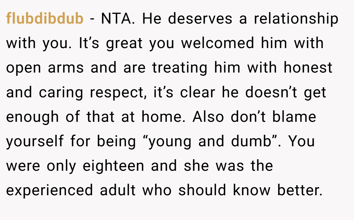 flubdibdub − NTA. He deserves a relationship with you. It’s great you welcomed him with open arms and are treating him with honest and caring respect, it’s clear he doesn’t get enough of that at home. Also don’t blame yourself for being “young and dumb”. You were only eighteen and she was the experienced adult who should know better.
