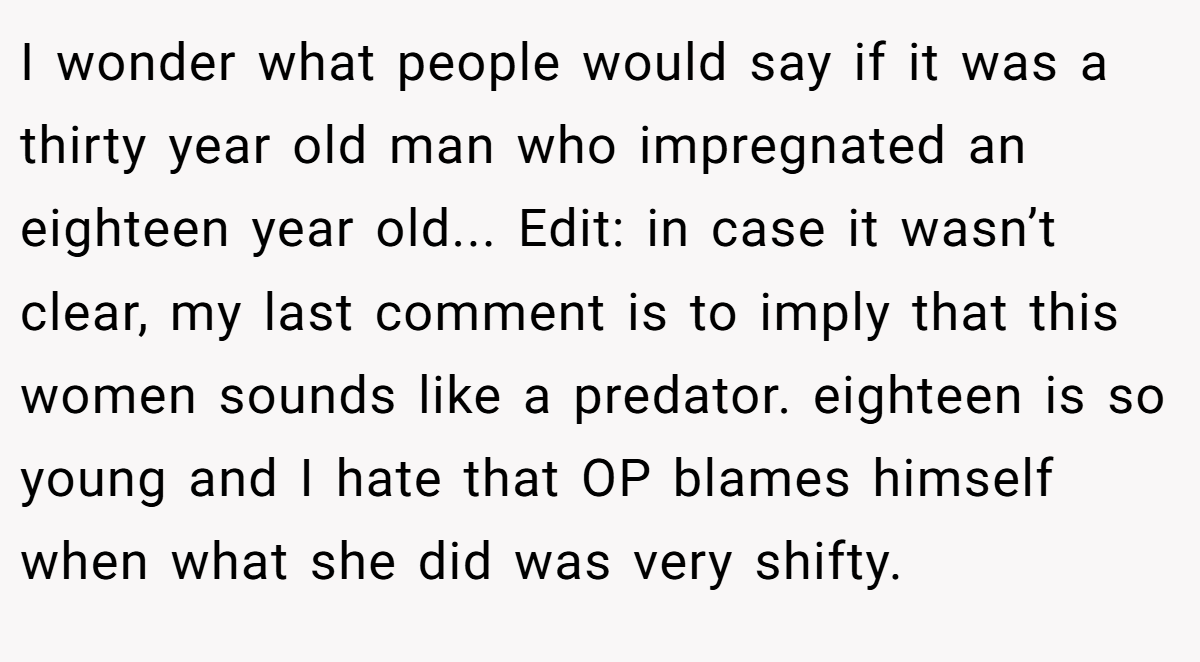 I wonder what people would say if it was a thirty year old man who impregnated an eighteen year old... Edit: in case it wasn’t clear, my last comment is to imply that this women sounds like a predator. eighteen is so young and I hate that OP blames himself when what she did was very shifty.