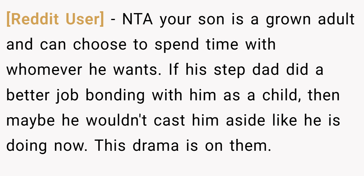 [Reddit User] − NTA your son is a grown adult and can choose to spend time with whomever he wants. If his step dad did a better job bonding with him as a child, then maybe he wouldn't cast him aside like he is doing now. This drama is on them.