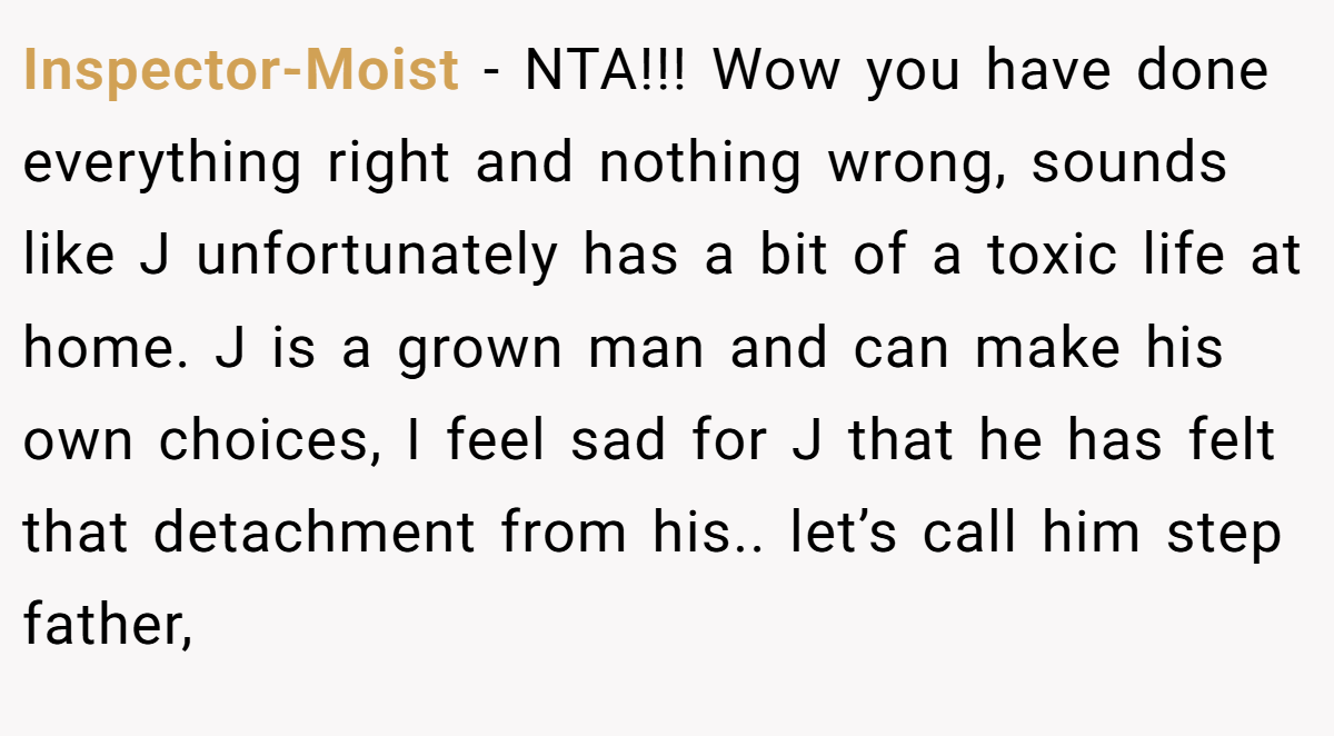 Inspector-Moist − NTA!!! Wow you have done everything right and nothing wrong, sounds like J unfortunately has a bit of a toxic life at home. J is a grown man and can make his own choices, I feel sad for J that he has felt that detachment from his.. let’s call him step father,
