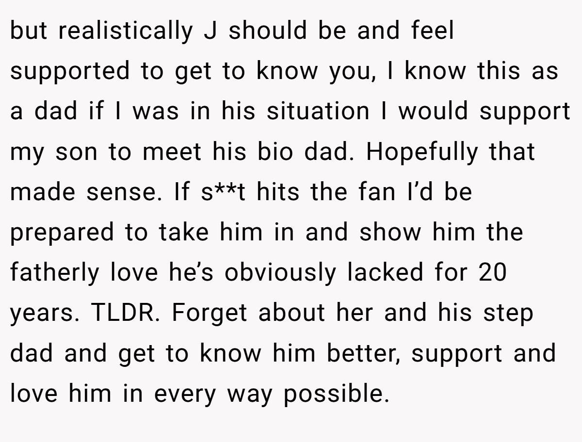 but realistically J should be and feel supported to get to know you, I know this as a dad if I was in his situation I would support my son to meet his bio dad. Hopefully that made sense. If s**t hits the fan I’d be prepared to take him in and show him the fatherly love he’s obviously lacked for 20 years. TLDR. Forget about her and his step dad and get to know him better, support and love him in every way possible.