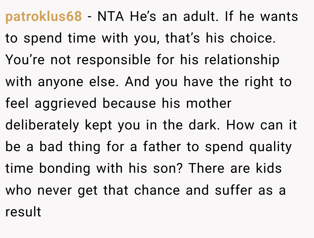 patroklus68 − NTA He’s an adult. If he wants to spend time with you, that’s his choice. You’re not responsible for his relationship with anyone else. And you have the right to feel aggrieved because his mother deliberately kept you in the dark. How can it be a bad thing for a father to spend quality time bonding with his son? There are kids who never get that chance and suffer as a result