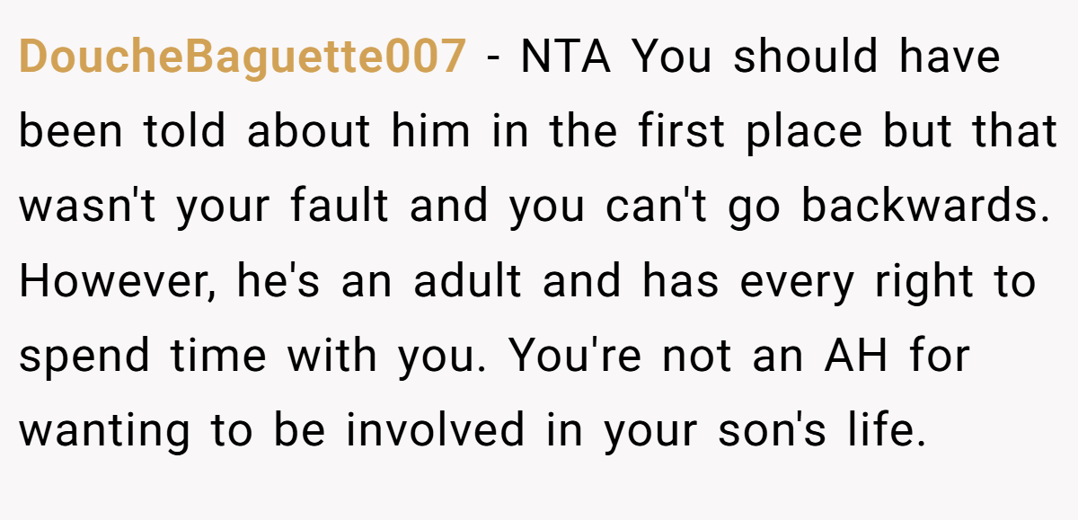 DoucheBaguette007 − NTA You should have been told about him in the first place but that wasn't your fault and you can't go backwards. However, he's an adult and has every right to spend time with you. You're not an AH for wanting to be involved in your son's life.