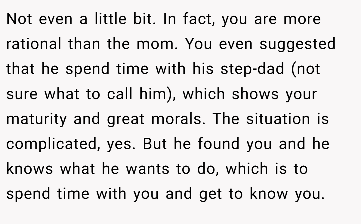 Not even a little bit. In fact, you are more rational than the mom. You even suggested that he spend time with his step-dad (not sure what to call him), which shows your maturity and great morals. The situation is complicated, yes. But he found you and he knows what he wants to do, which is to spend time with you and get to know you.