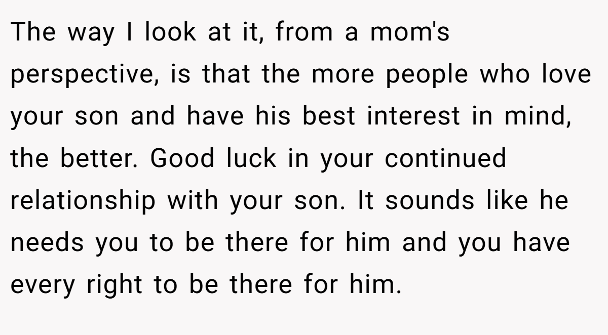 The way I look at it, from a mom's perspective, is that the more people who love your son and have his best interest in mind, the better. Good luck in your continued relationship with your son. It sounds like he needs you to be there for him and you have every right to be there for him.