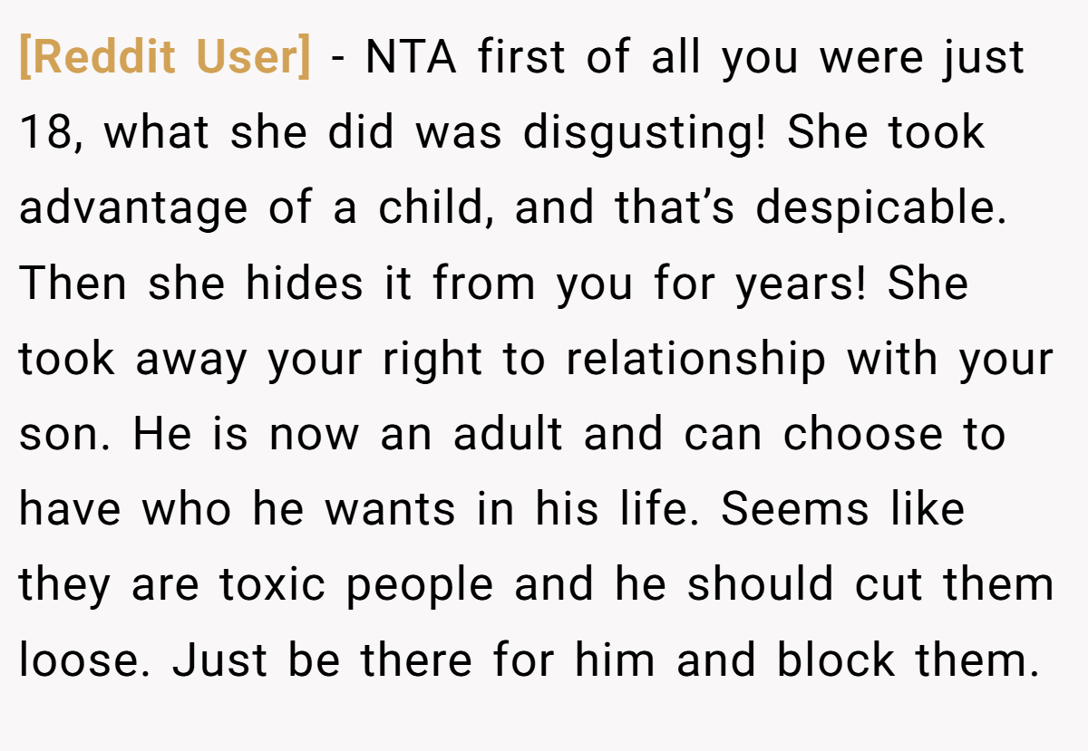 [Reddit User] − NTA first of all you were just 18, what she did was disgusting! She took advantage of a child, and that’s despicable. Then she hides it from you for years! She took away your right to relationship with your son. He is now an adult and can choose to have who he wants in his life. Seems like they are toxic people and he should cut them loose. Just be there for him and block them.
