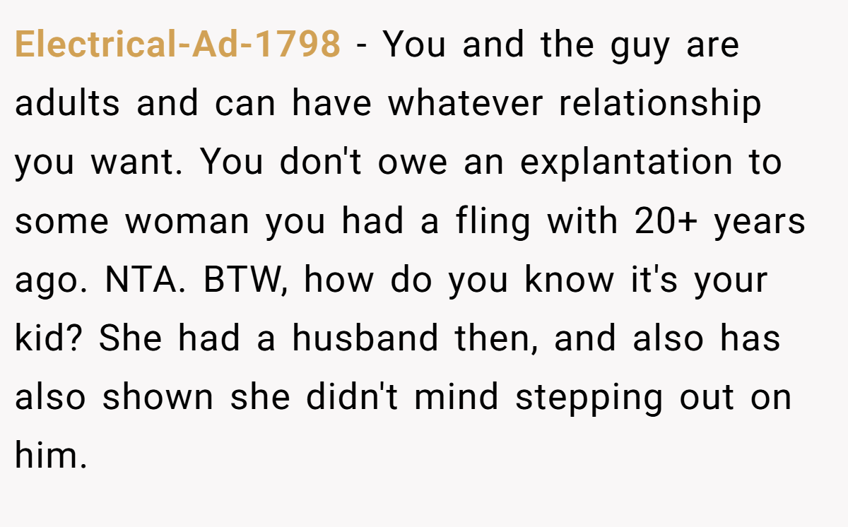 Electrical-Ad-1798 − You and the guy are adults and can have whatever relationship you want. You don't owe an explantation to some woman you had a fling with 20+ years ago. NTA. BTW, how do you know it's your kid? She had a husband then, and also has also shown she didn't mind stepping out on him.