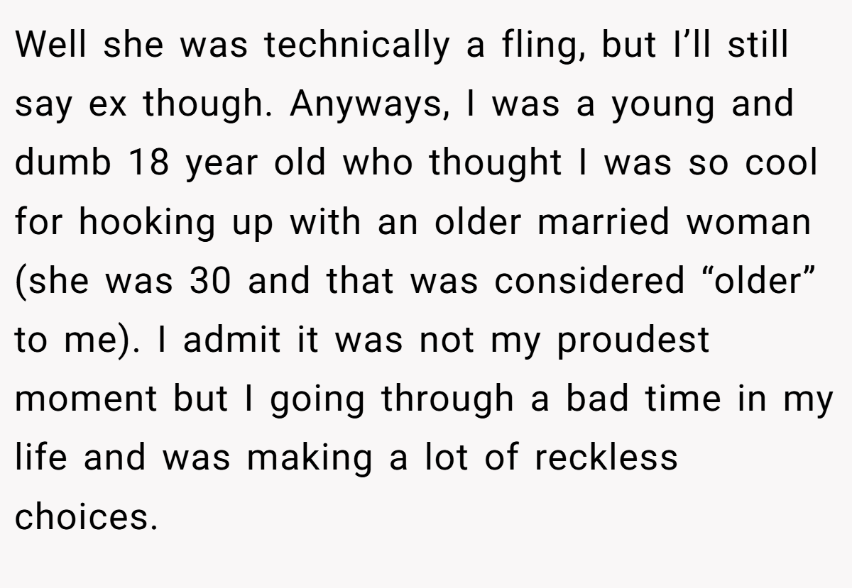 Well she was technically a fling, but I’ll still say ex though. Anyways, I was a young and dumb 18 year old who thought I was so cool for hooking up with an older married woman (she was 30 and that was considered “older” to me). I admit it was not my proudest moment but I going through a bad time in my life and was making a lot of reckless choices.