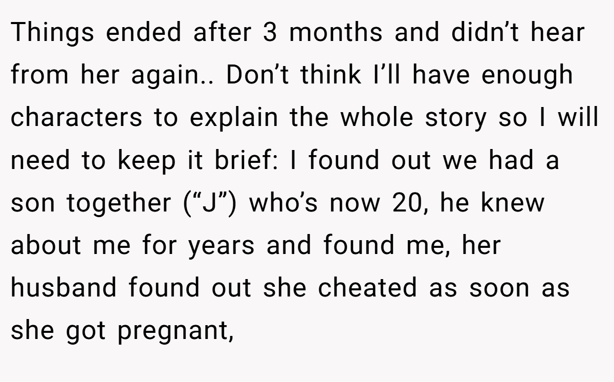 Things ended after 3 months and didn’t hear from her again.. Don’t think I’ll have enough characters to explain the whole story so I will need to keep it brief: I found out we had a son together (“J”) who’s now 20, he knew about me for years and found me, her husband found out she cheated as soon as she got pregnant,