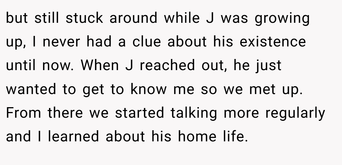 but still stuck around while J was growing up, I never had a clue about his existence until now. When J reached out, he just wanted to get to know me so we met up. From there we started talking more regularly and I learned about his home life.