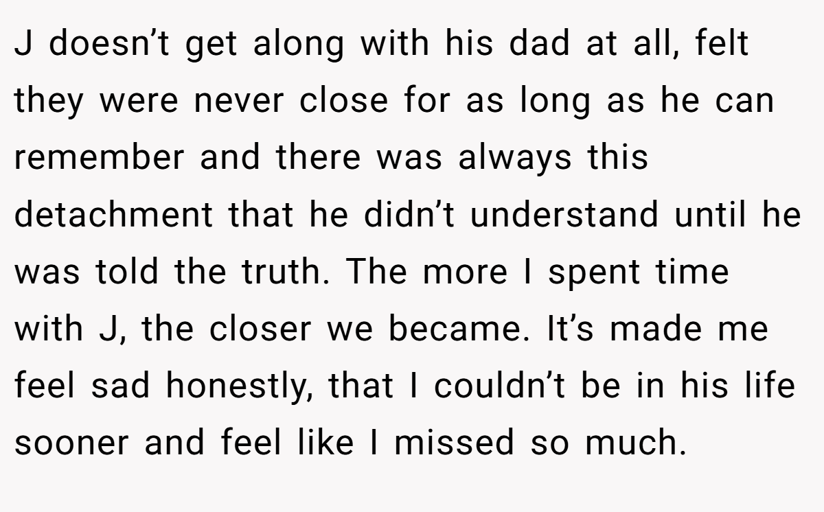 J doesn’t get along with his dad at all, felt they were never close for as long as he can remember and there was always this detachment that he didn’t understand until he was told the truth. The more I spent time with J, the closer we became. It’s made me feel sad honestly, that I couldn’t be in his life sooner and feel like I missed so much.