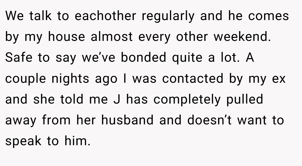 We talk to eachother regularly and he comes by my house almost every other weekend. Safe to say we’ve bonded quite a lot. A couple nights ago I was contacted by my ex and she told me J has completely pulled away from her husband and doesn’t want to speak to him.