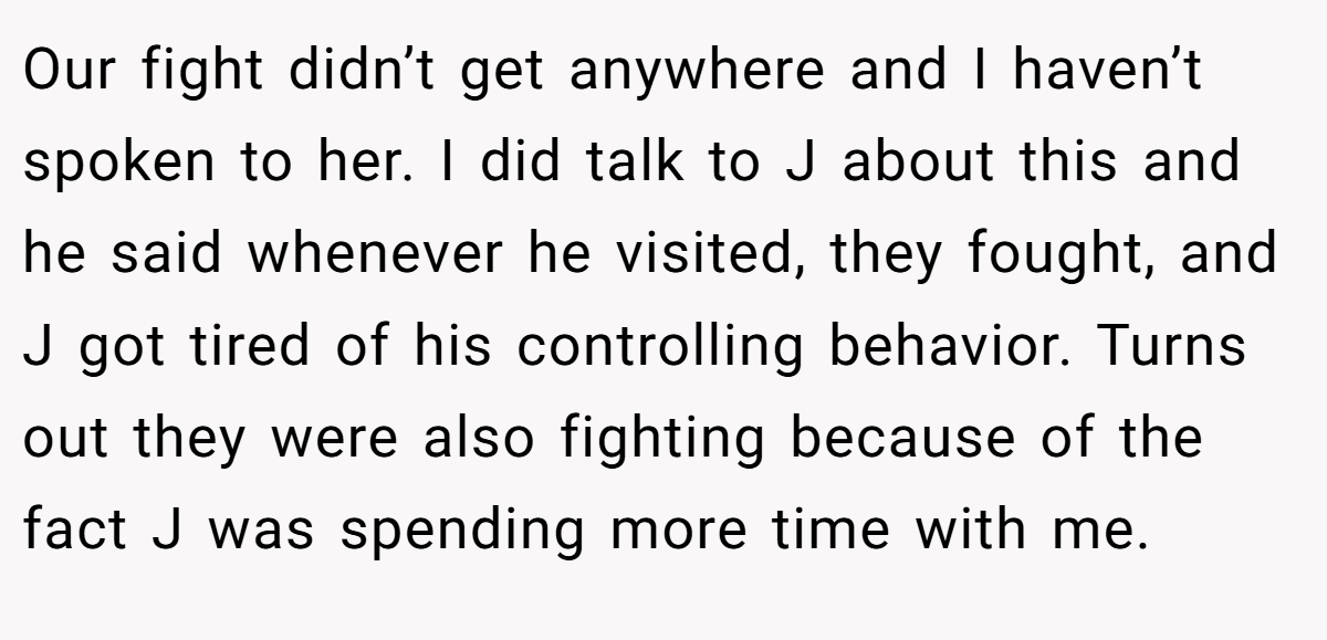 Our fight didn’t get anywhere and I haven’t spoken to her. I did talk to J about this and he said whenever he visited, they fought, and J got tired of his controlling behavior. Turns out they were also fighting because of the fact J was spending more time with me.