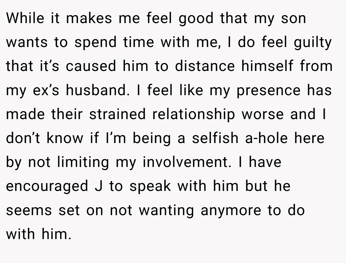 While it makes me feel good that my son wants to spend time with me, I do feel guilty that it’s caused him to distance himself from my ex’s husband. I feel like my presence has made their strained relationship worse and I don’t know if I’m being a selfish a-hole here by not limiting my involvement. I have encouraged J to speak with him but he seems set on not wanting anymore to do with him.