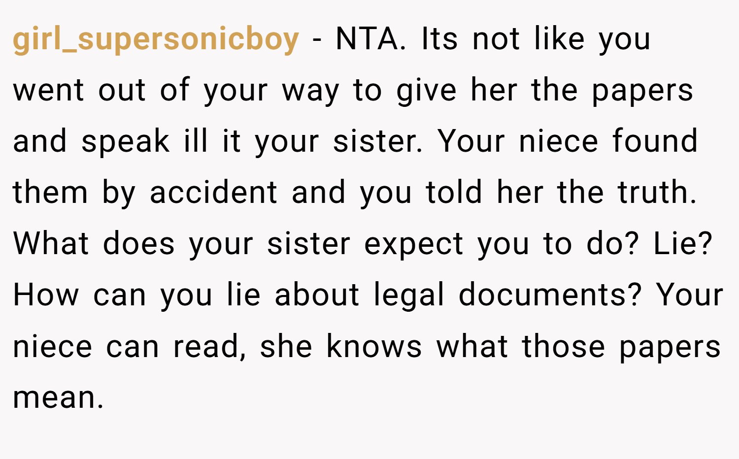 girl_supersonicboy − NTA. Its not like you went out of your way to give her the papers and speak ill it your sister. Your niece found them by accident and you told her the truth. What does your sister expect you to do? Lie? How can you lie about legal documents? Your niece can read, she knows what those papers mean.