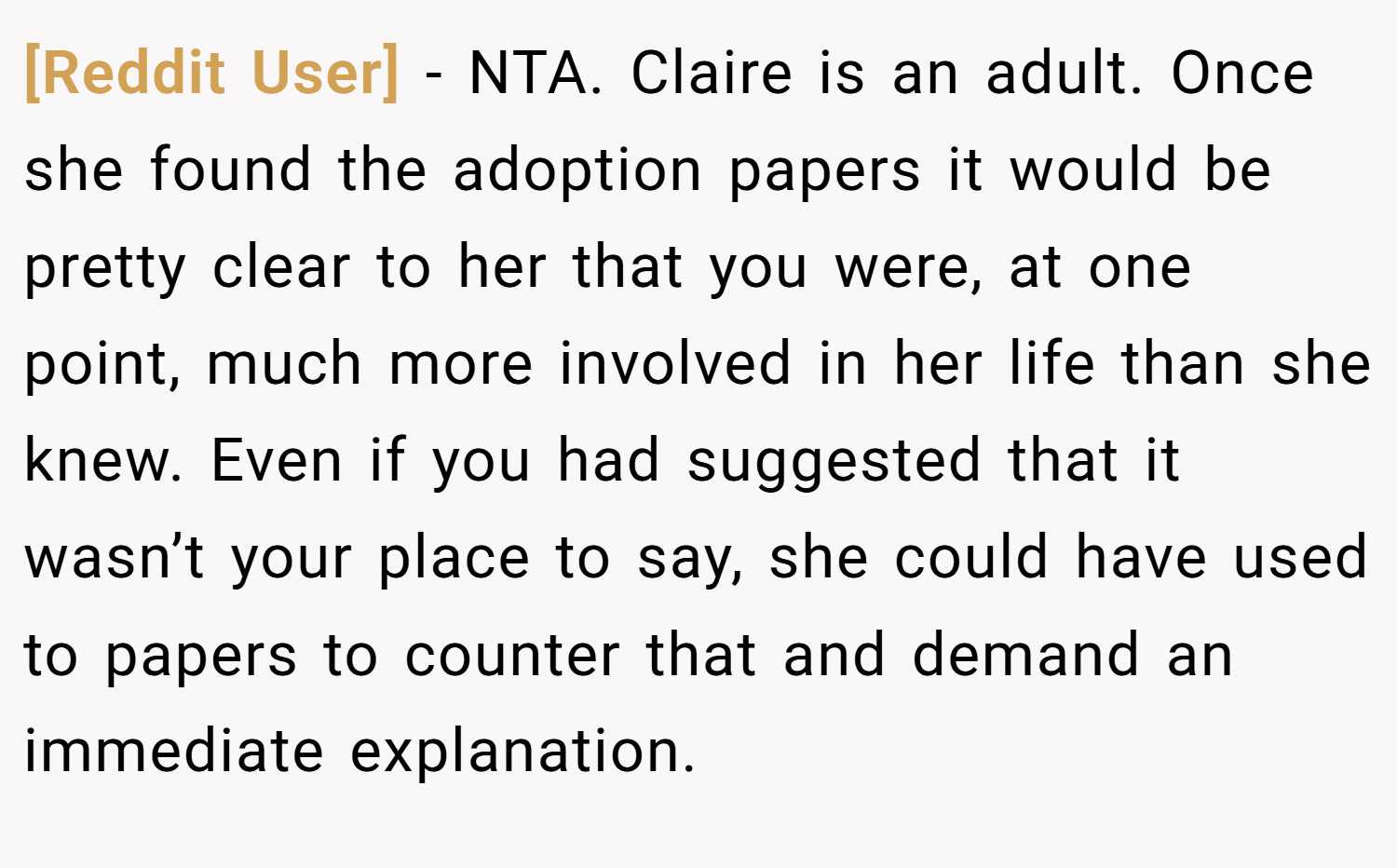 [Reddit User] − NTA. Claire is an adult. Once she found the adoption papers it would be pretty clear to her that you were, at one point, much more involved in her life than she knew. Even if you had suggested that it wasn’t your place to say, she could have used to papers to counter that and demand an immediate explanation.