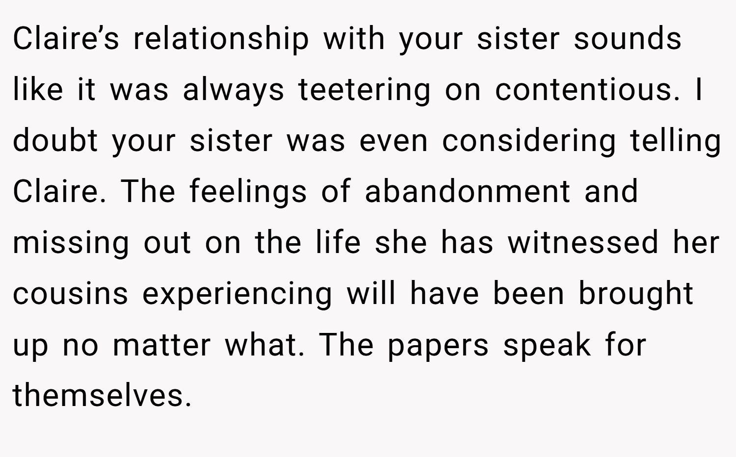 Claire’s relationship with your sister sounds like it was always teetering on contentious. I doubt your sister was even considering telling Claire. The feelings of abandonment and missing out on the life she has witnessed her cousins experiencing will have been brought up no matter what. The papers speak for themselves.