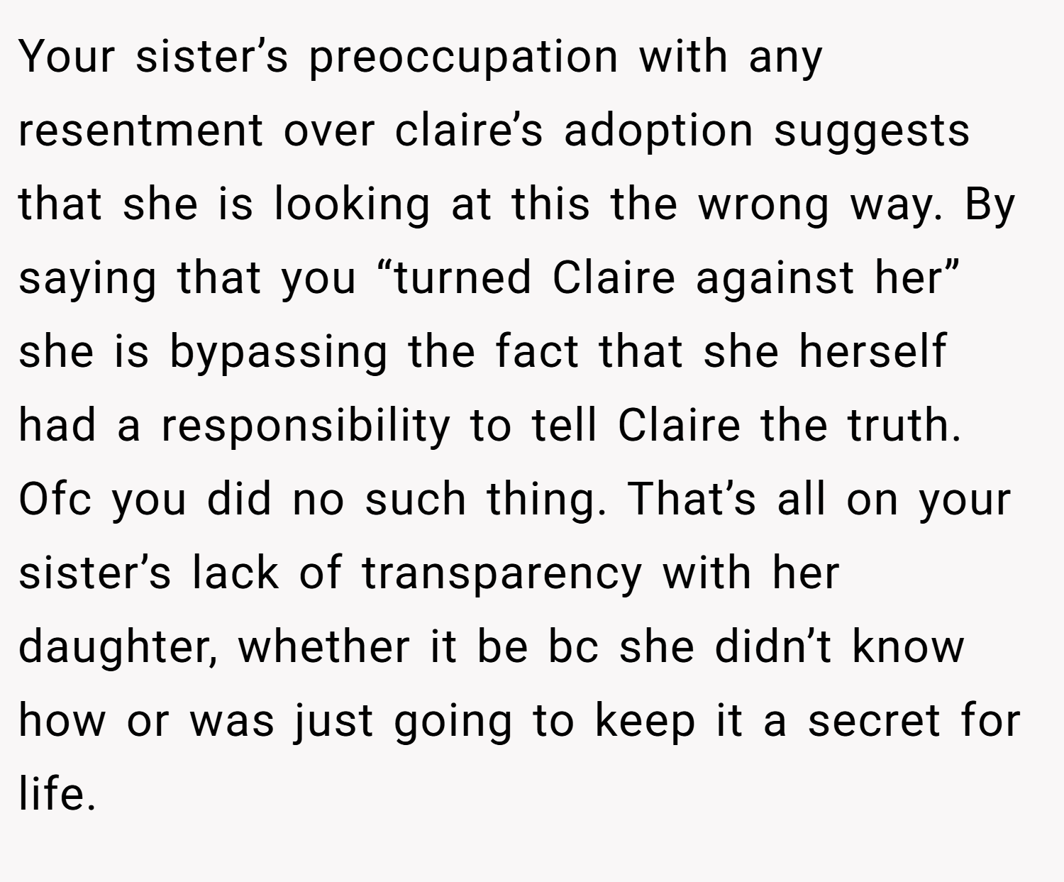 Your sister’s preoccupation with any resentment over claire’s adoption suggests that she is looking at this the wrong way. By saying that you “turned Claire against her” she is bypassing the fact that she herself had a responsibility to tell Claire the truth. Ofc you did no such thing. That’s all on your sister’s lack of transparency with her daughter, whether it be bc she didn’t know how or was just going to keep it a secret for life.