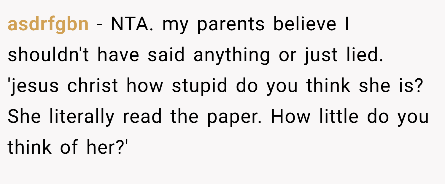 asdrfgbn − NTA. my parents believe I shouldn't have said anything or just lied. 'jesus christ how stupid do you think she is? She literally read the paper. How little do you think of her?'