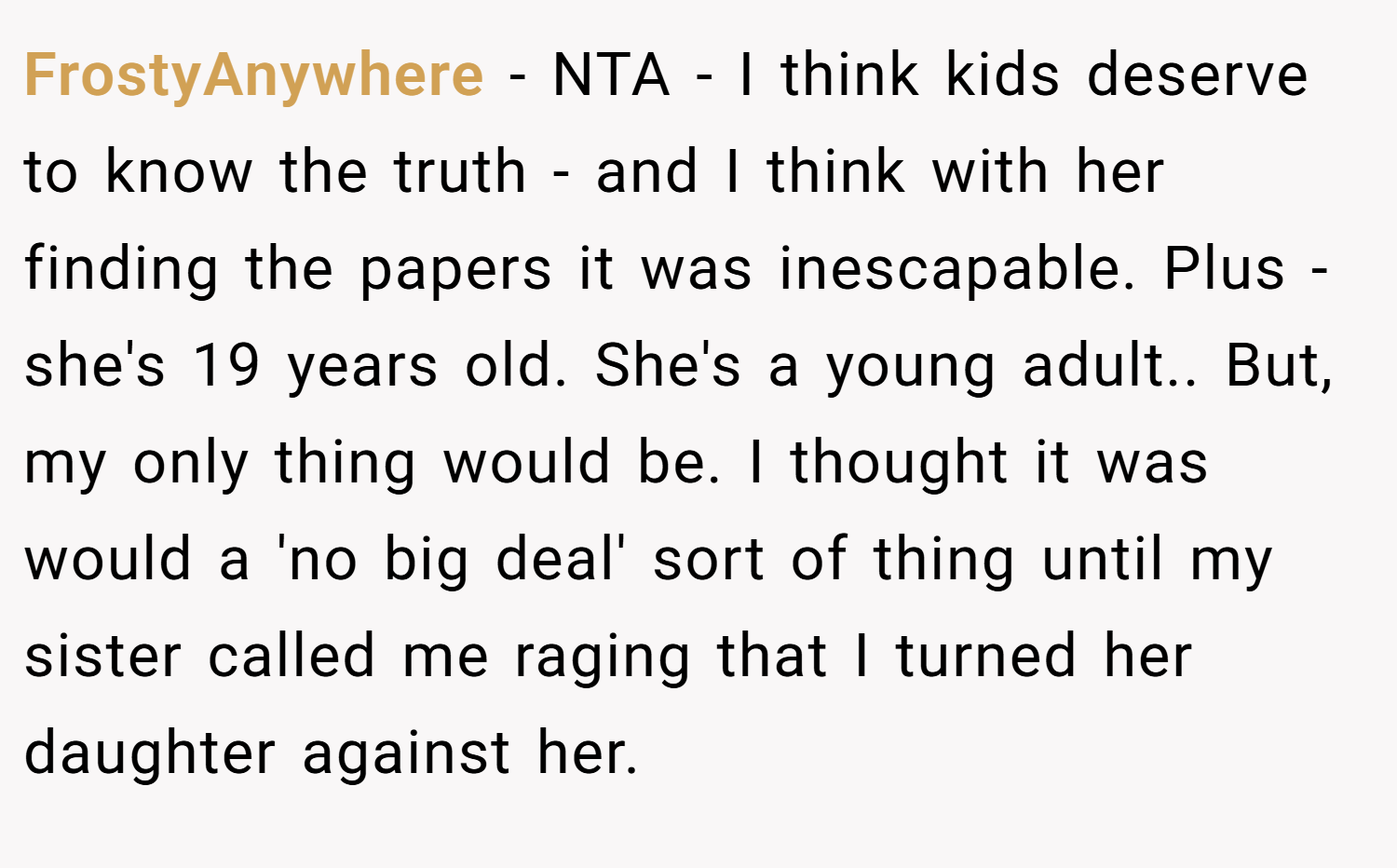 FrostyAnywhere − NTA - I think kids deserve to know the truth - and I think with her finding the papers it was inescapable. Plus - she's 19 years old. She's a young adult.. But, my only thing would be. I thought it was would a 'no big deal' sort of thing until my sister called me raging that I turned her daughter against her.