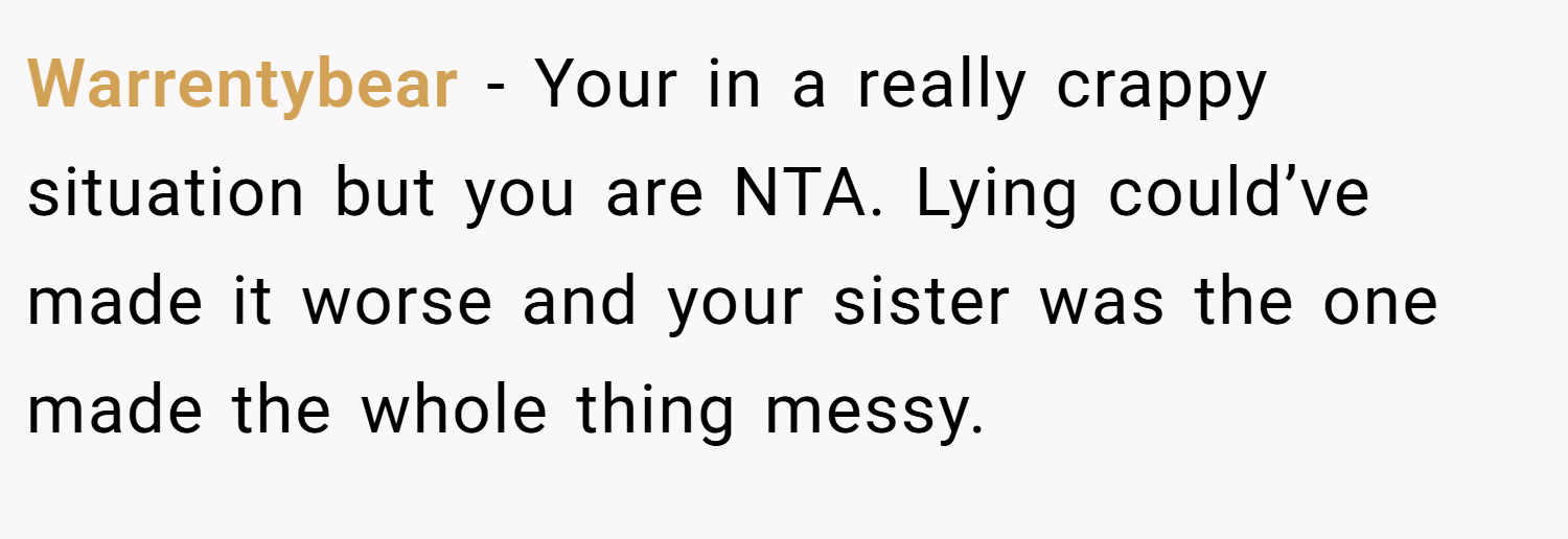 Warrentybear − Your in a really crappy situation but you are NTA. Lying could’ve made it worse and your sister was the one made the whole thing messy.
