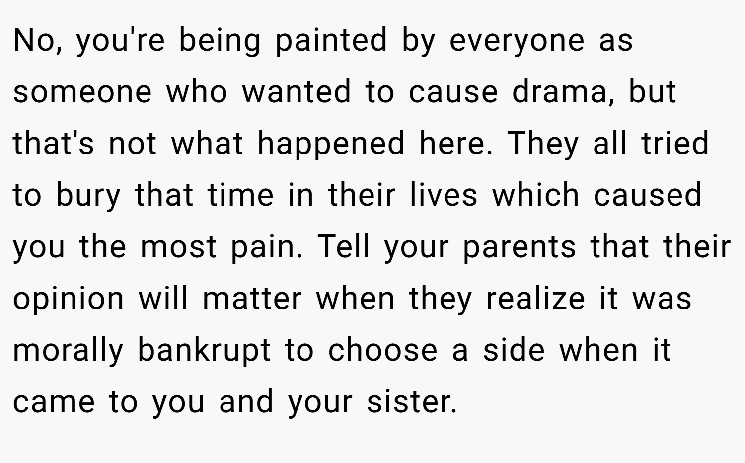 No, you're being painted by everyone as someone who wanted to cause drama, but that's not what happened here. They all tried to bury that time in their lives which caused you the most pain. Tell your parents that their opinion will matter when they realize it was morally bankrupt to choose a side when it came to you and your sister.