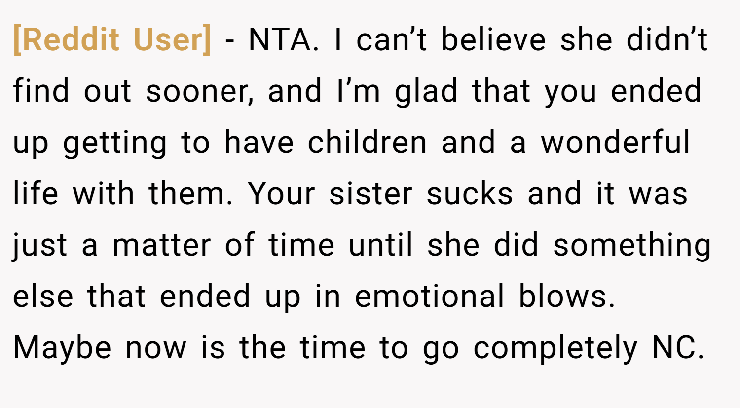 [Reddit User] − NTA. I can’t believe she didn’t find out sooner, and I’m glad that you ended up getting to have children and a wonderful life with them. Your sister sucks and it was just a matter of time until she did something else that ended up in emotional blows. Maybe now is the time to go completely NC.