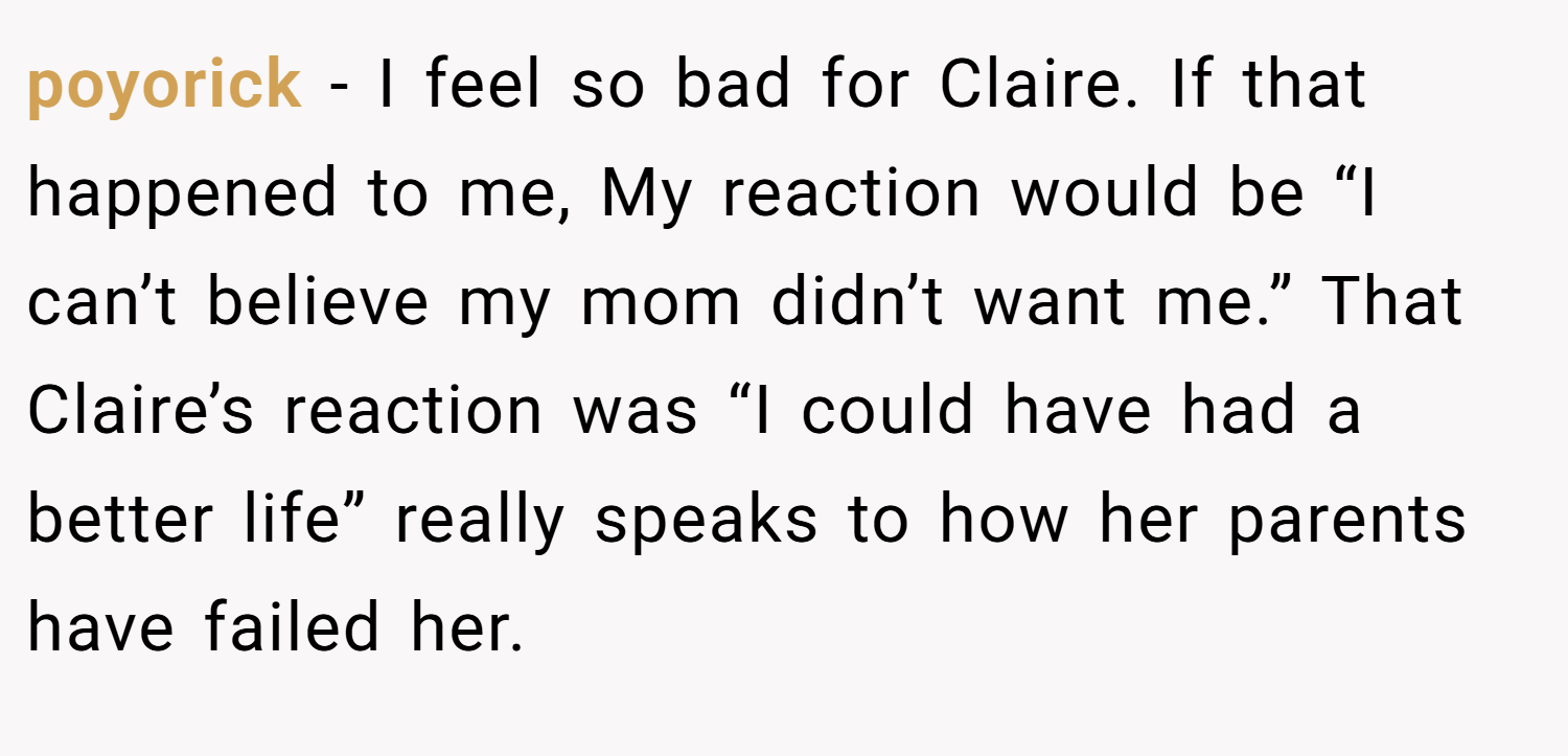 poyorick − I feel so bad for Claire. If that happened to me, My reaction would be “I can’t believe my mom didn’t want me.” That Claire’s reaction was “I could have had a better life” really speaks to how her parents have failed her.
