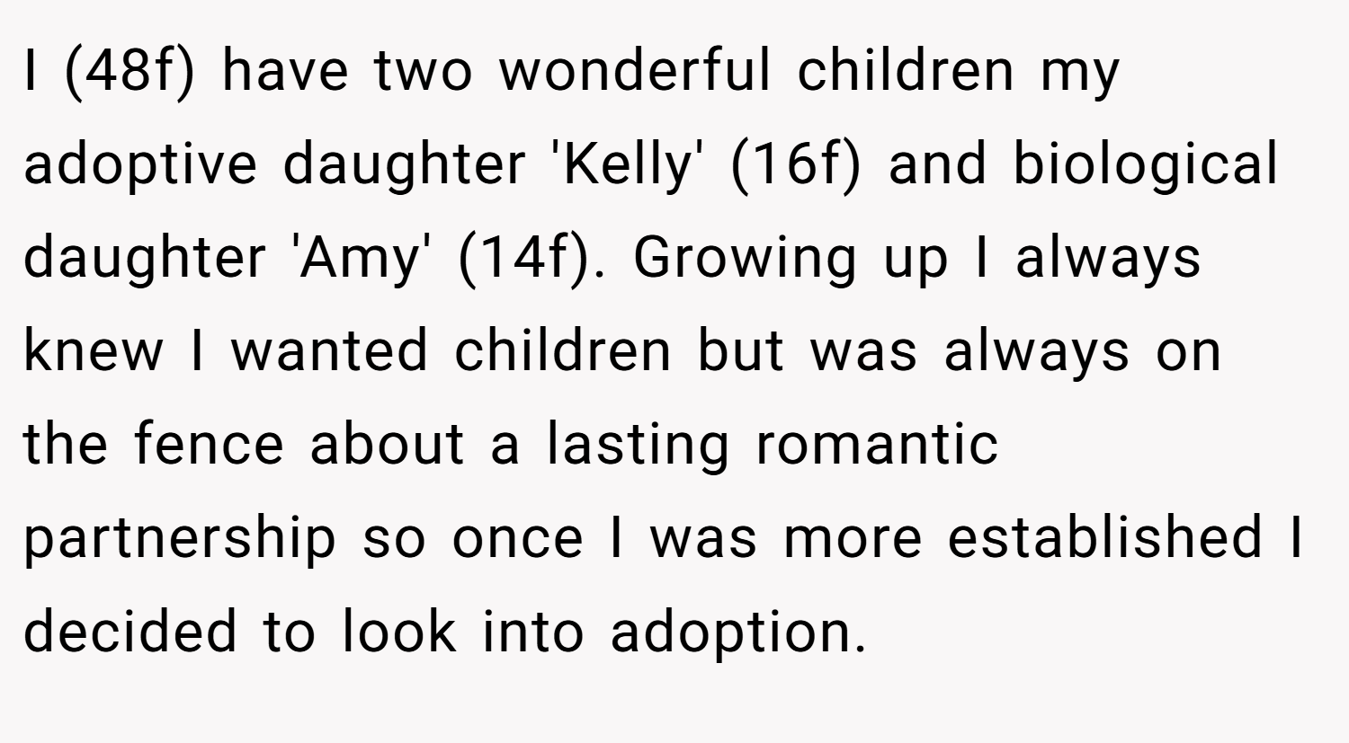 I (48f) have two wonderful children my adoptive daughter 'Kelly' (16f) and biological daughter 'Amy' (14f). Growing up I always knew I wanted children but was always on the fence about a lasting romantic partnership so once I was more established I decided to look into adoption.