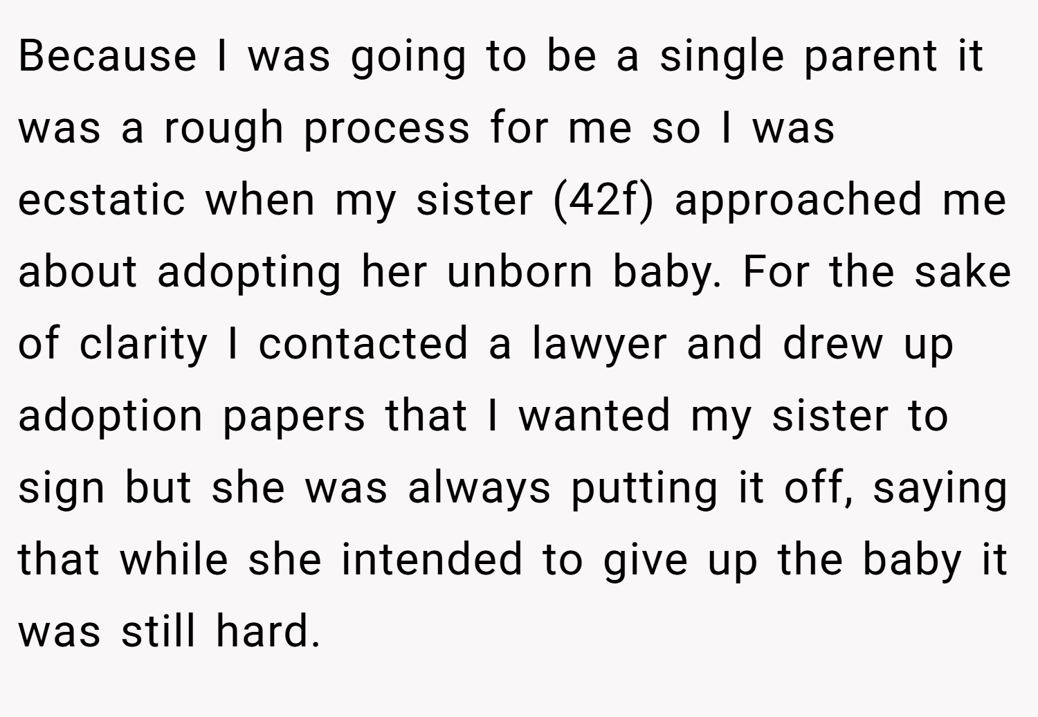 Because I was going to be a single parent it was a rough process for me so I was ecstatic when my sister (42f) approached me about adopting her unborn baby. For the sake of clarity I contacted a lawyer and drew up adoption papers that I wanted my sister to sign but she was always putting it off, saying that while she intended to give up the baby it was still hard.